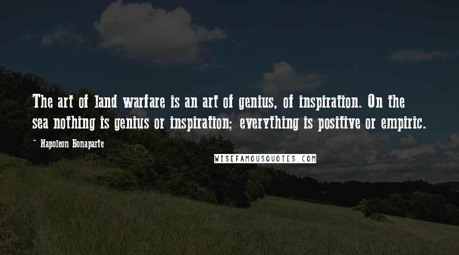 Napoleon Bonaparte Quotes: The art of land warfare is an art of genius, of inspiration. On the sea nothing is genius or inspiration; everything is positive or empiric.