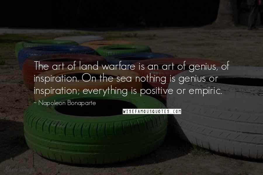 Napoleon Bonaparte Quotes: The art of land warfare is an art of genius, of inspiration. On the sea nothing is genius or inspiration; everything is positive or empiric.