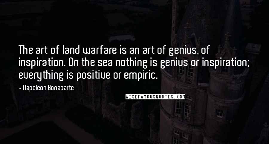 Napoleon Bonaparte Quotes: The art of land warfare is an art of genius, of inspiration. On the sea nothing is genius or inspiration; everything is positive or empiric.