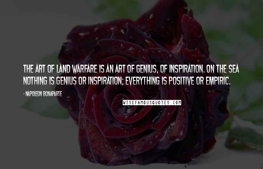 Napoleon Bonaparte Quotes: The art of land warfare is an art of genius, of inspiration. On the sea nothing is genius or inspiration; everything is positive or empiric.