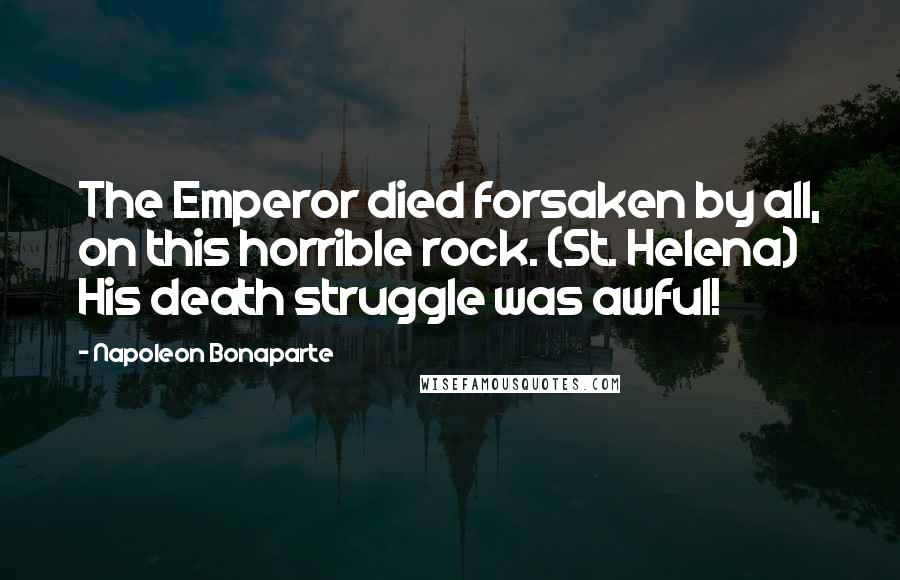 Napoleon Bonaparte Quotes: The Emperor died forsaken by all, on this horrible rock. (St. Helena) His death struggle was awful!