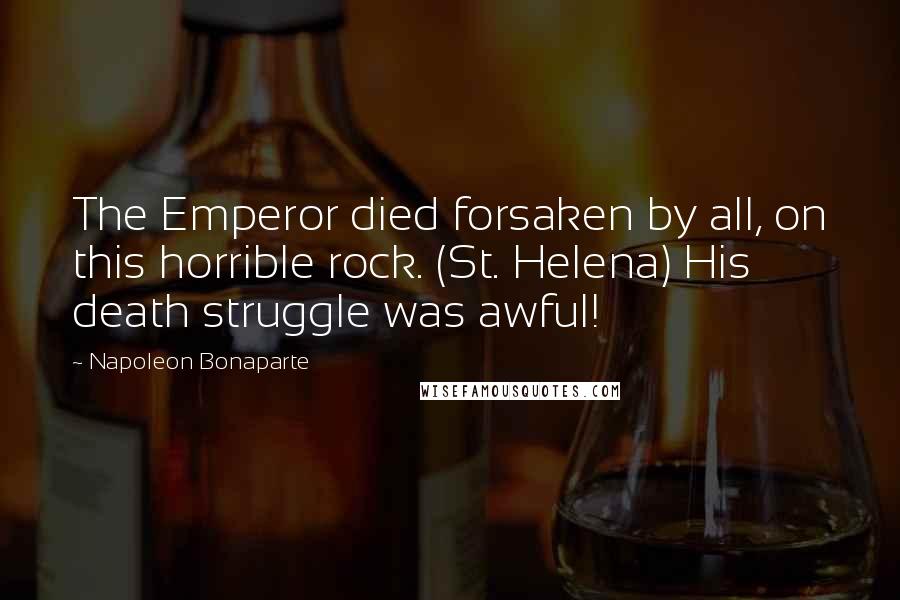 Napoleon Bonaparte Quotes: The Emperor died forsaken by all, on this horrible rock. (St. Helena) His death struggle was awful!