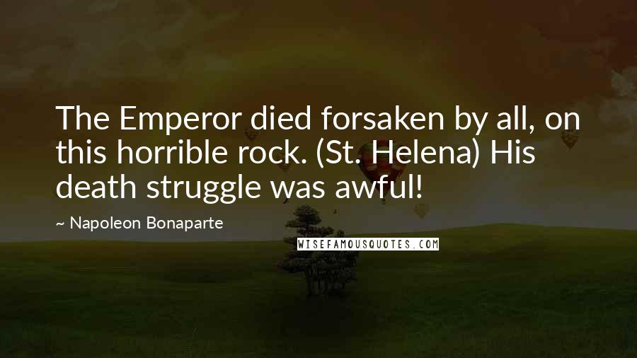 Napoleon Bonaparte Quotes: The Emperor died forsaken by all, on this horrible rock. (St. Helena) His death struggle was awful!