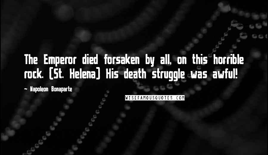 Napoleon Bonaparte Quotes: The Emperor died forsaken by all, on this horrible rock. (St. Helena) His death struggle was awful!