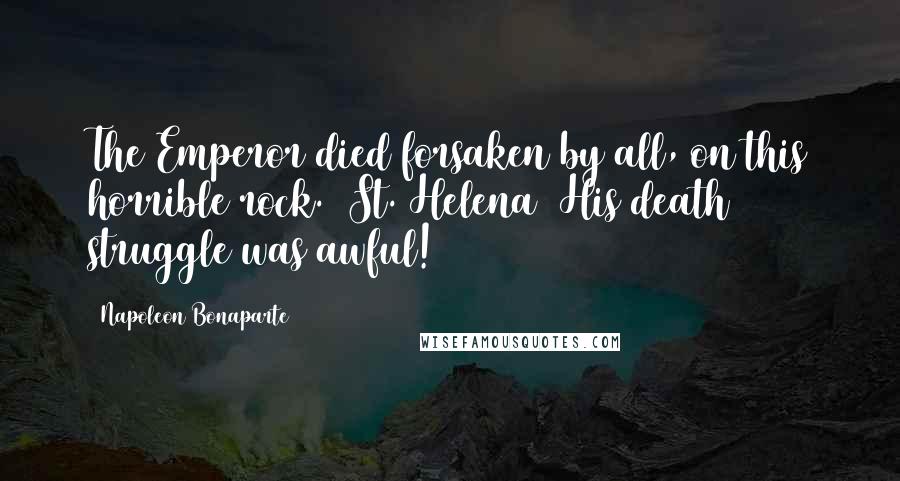 Napoleon Bonaparte Quotes: The Emperor died forsaken by all, on this horrible rock. (St. Helena) His death struggle was awful!