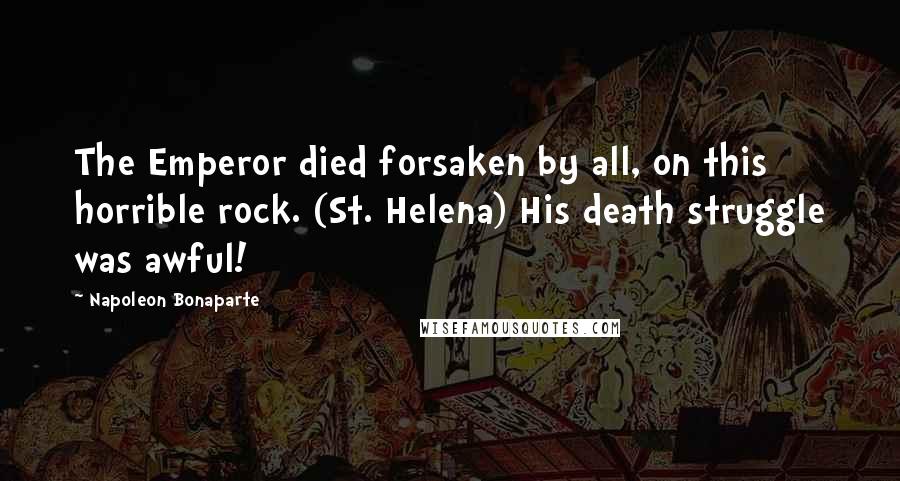 Napoleon Bonaparte Quotes: The Emperor died forsaken by all, on this horrible rock. (St. Helena) His death struggle was awful!