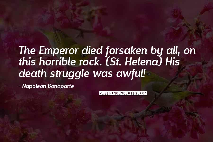 Napoleon Bonaparte Quotes: The Emperor died forsaken by all, on this horrible rock. (St. Helena) His death struggle was awful!