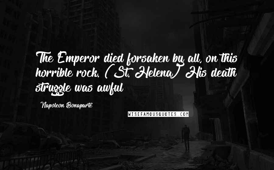 Napoleon Bonaparte Quotes: The Emperor died forsaken by all, on this horrible rock. (St. Helena) His death struggle was awful!