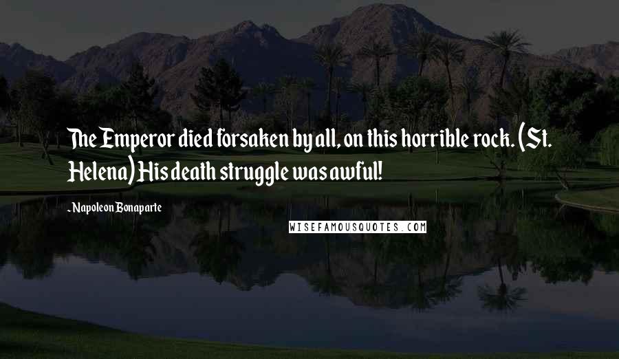 Napoleon Bonaparte Quotes: The Emperor died forsaken by all, on this horrible rock. (St. Helena) His death struggle was awful!