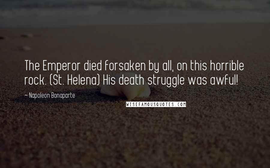 Napoleon Bonaparte Quotes: The Emperor died forsaken by all, on this horrible rock. (St. Helena) His death struggle was awful!