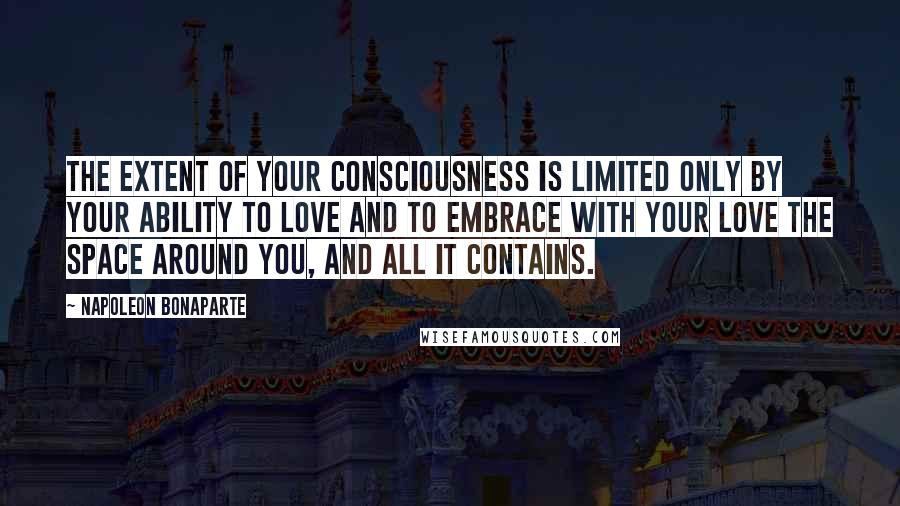 Napoleon Bonaparte Quotes: The extent of your consciousness is limited only by your ability to love and to embrace with your love the space around you, and all it contains.