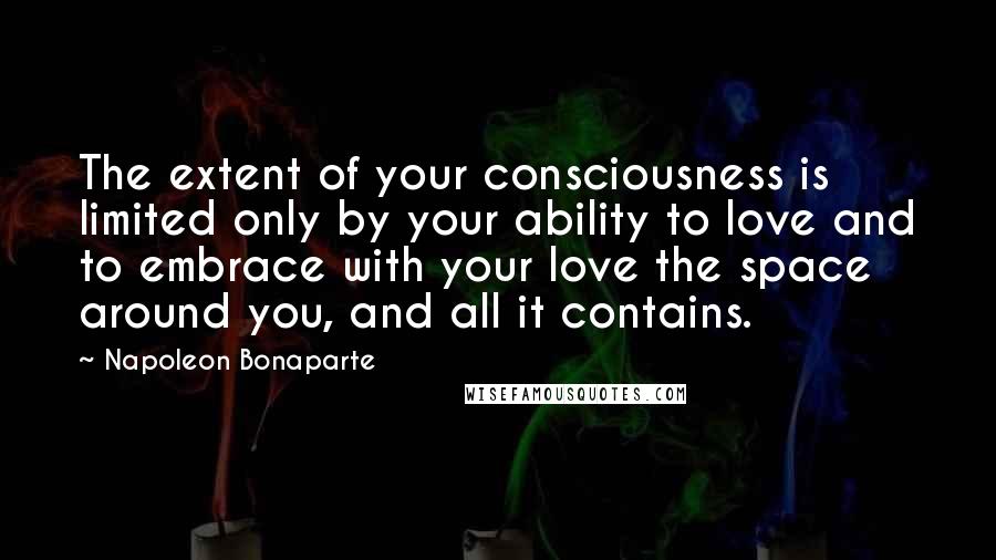 Napoleon Bonaparte Quotes: The extent of your consciousness is limited only by your ability to love and to embrace with your love the space around you, and all it contains.