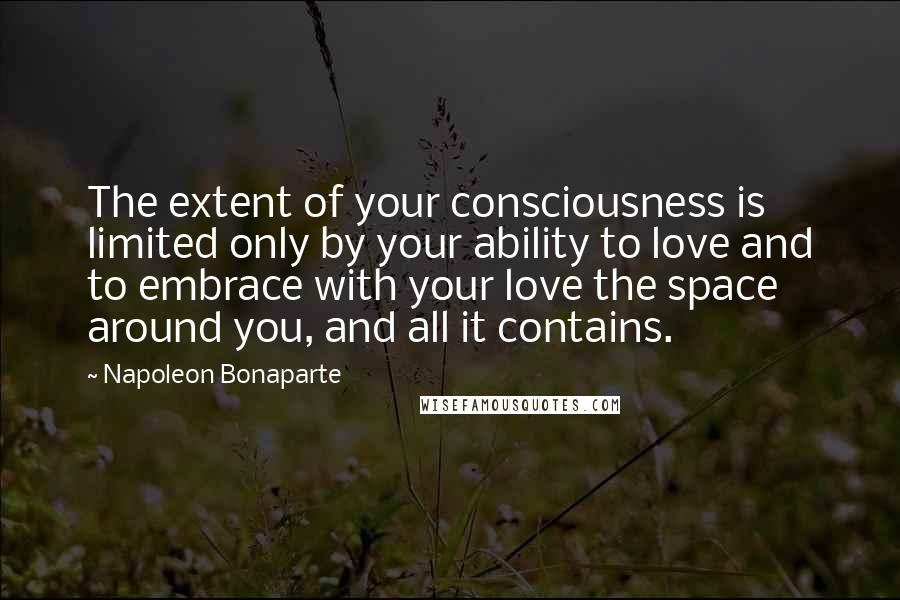 Napoleon Bonaparte Quotes: The extent of your consciousness is limited only by your ability to love and to embrace with your love the space around you, and all it contains.