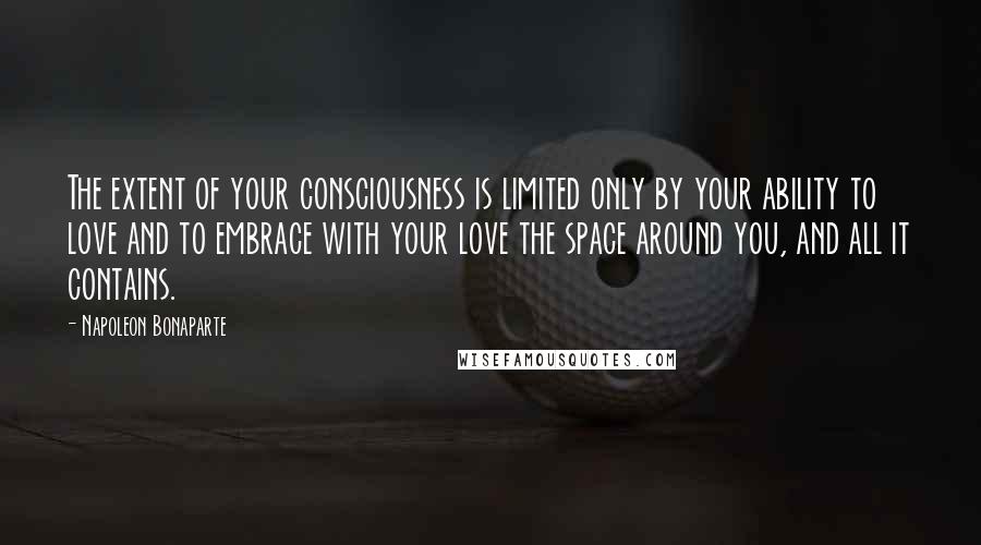 Napoleon Bonaparte Quotes: The extent of your consciousness is limited only by your ability to love and to embrace with your love the space around you, and all it contains.