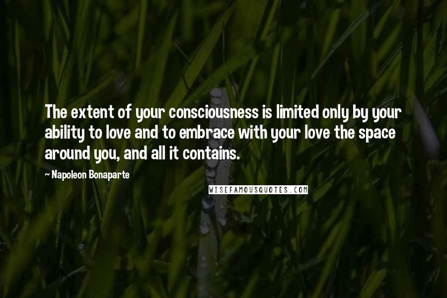 Napoleon Bonaparte Quotes: The extent of your consciousness is limited only by your ability to love and to embrace with your love the space around you, and all it contains.