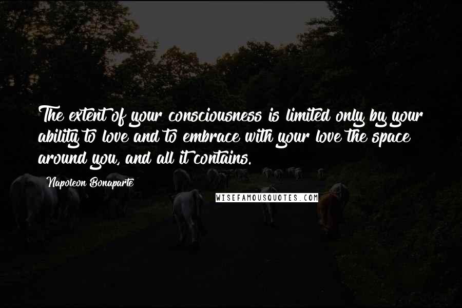 Napoleon Bonaparte Quotes: The extent of your consciousness is limited only by your ability to love and to embrace with your love the space around you, and all it contains.