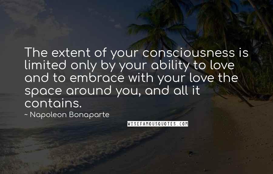 Napoleon Bonaparte Quotes: The extent of your consciousness is limited only by your ability to love and to embrace with your love the space around you, and all it contains.