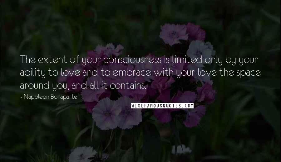 Napoleon Bonaparte Quotes: The extent of your consciousness is limited only by your ability to love and to embrace with your love the space around you, and all it contains.