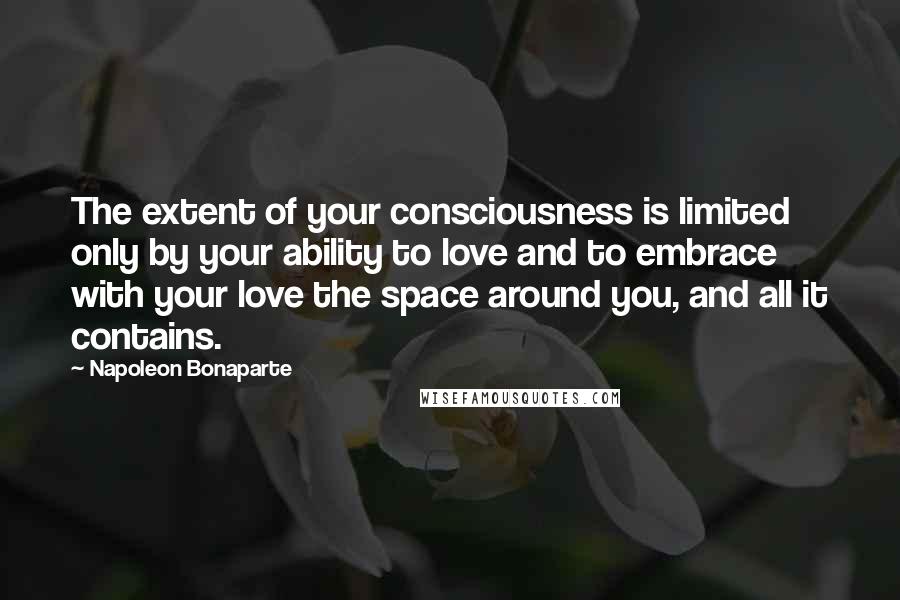 Napoleon Bonaparte Quotes: The extent of your consciousness is limited only by your ability to love and to embrace with your love the space around you, and all it contains.