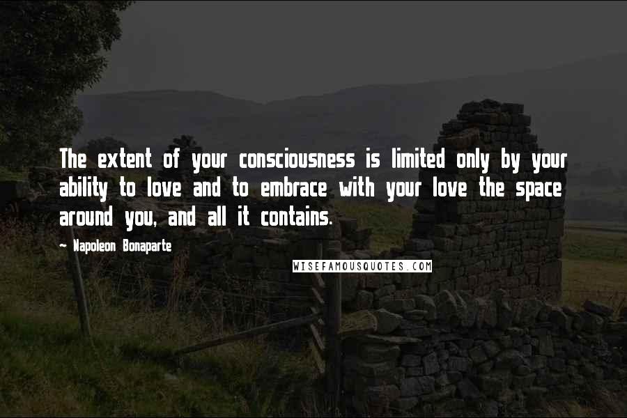 Napoleon Bonaparte Quotes: The extent of your consciousness is limited only by your ability to love and to embrace with your love the space around you, and all it contains.