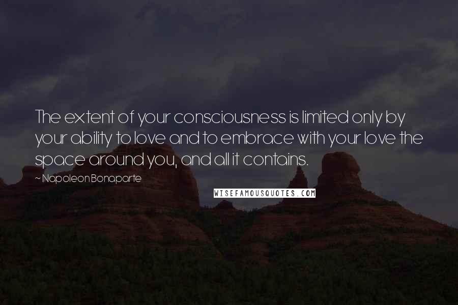 Napoleon Bonaparte Quotes: The extent of your consciousness is limited only by your ability to love and to embrace with your love the space around you, and all it contains.