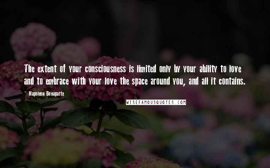 Napoleon Bonaparte Quotes: The extent of your consciousness is limited only by your ability to love and to embrace with your love the space around you, and all it contains.