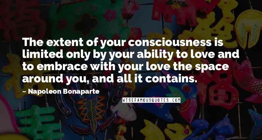 Napoleon Bonaparte Quotes: The extent of your consciousness is limited only by your ability to love and to embrace with your love the space around you, and all it contains.