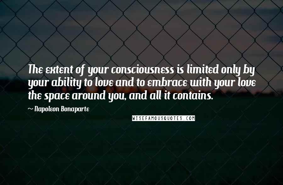 Napoleon Bonaparte Quotes: The extent of your consciousness is limited only by your ability to love and to embrace with your love the space around you, and all it contains.