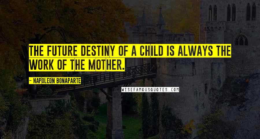 Napoleon Bonaparte Quotes: The future destiny of a child is always the work of the mother.