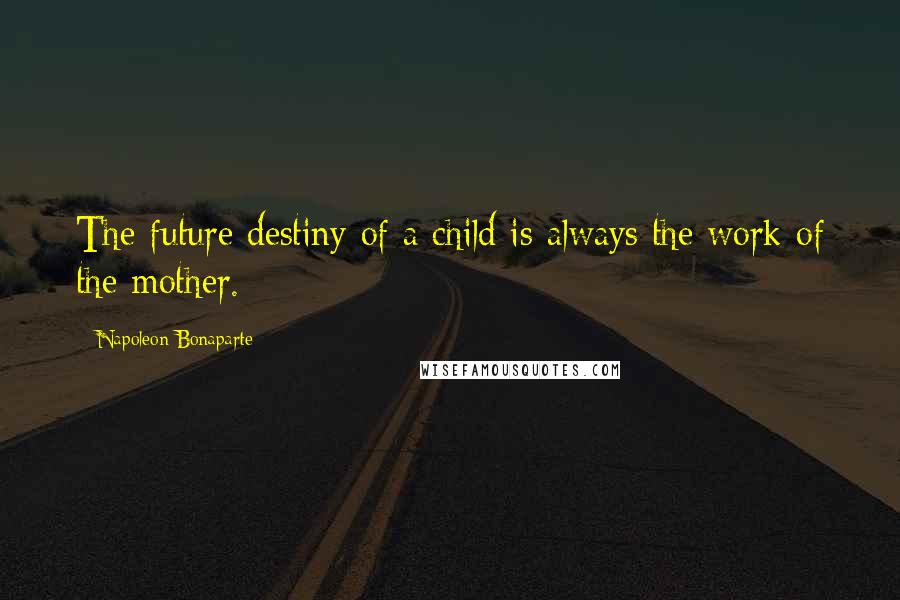 Napoleon Bonaparte Quotes: The future destiny of a child is always the work of the mother.