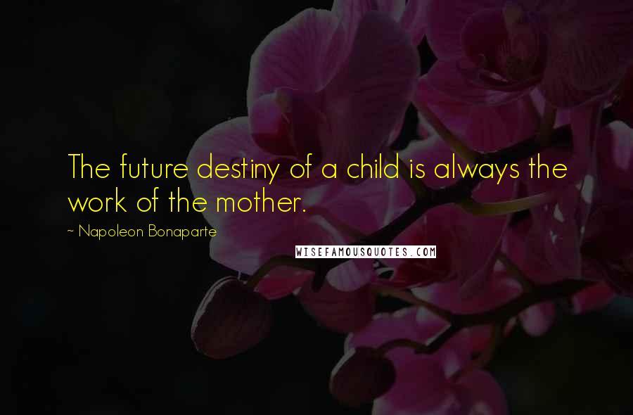 Napoleon Bonaparte Quotes: The future destiny of a child is always the work of the mother.