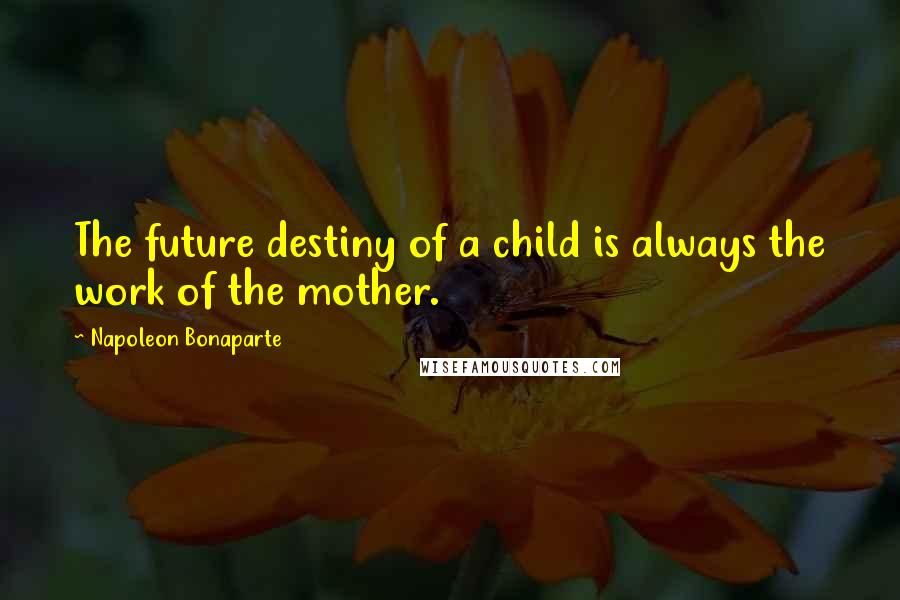 Napoleon Bonaparte Quotes: The future destiny of a child is always the work of the mother.