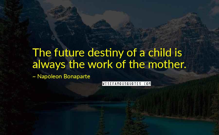 Napoleon Bonaparte Quotes: The future destiny of a child is always the work of the mother.