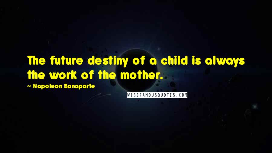 Napoleon Bonaparte Quotes: The future destiny of a child is always the work of the mother.