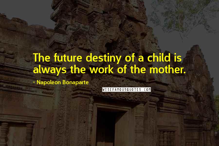 Napoleon Bonaparte Quotes: The future destiny of a child is always the work of the mother.