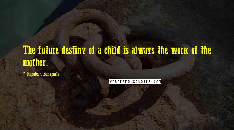 Napoleon Bonaparte Quotes: The future destiny of a child is always the work of the mother.