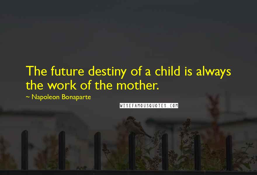 Napoleon Bonaparte Quotes: The future destiny of a child is always the work of the mother.