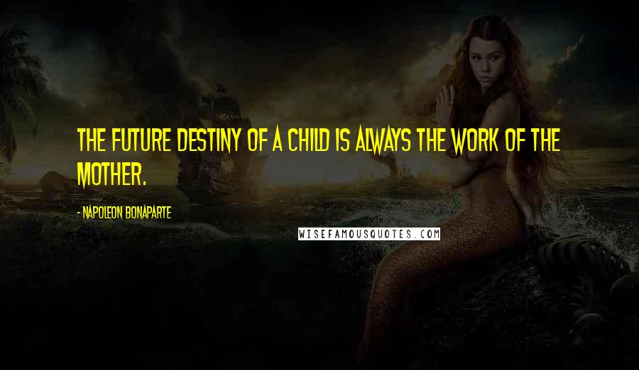 Napoleon Bonaparte Quotes: The future destiny of a child is always the work of the mother.