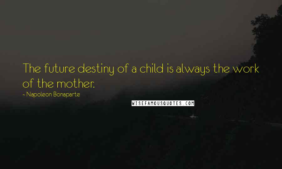 Napoleon Bonaparte Quotes: The future destiny of a child is always the work of the mother.