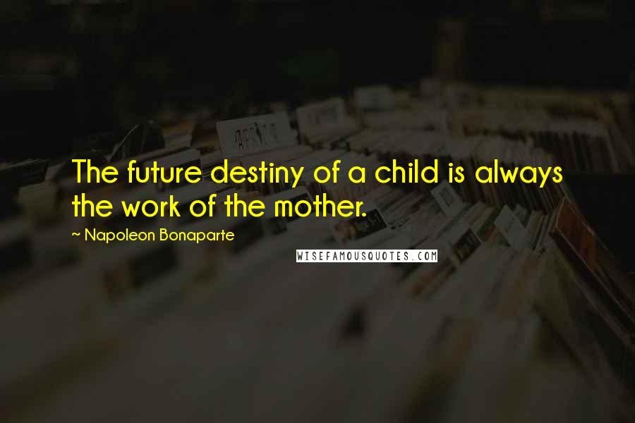 Napoleon Bonaparte Quotes: The future destiny of a child is always the work of the mother.