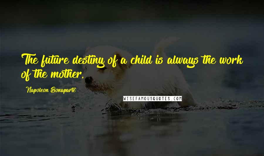 Napoleon Bonaparte Quotes: The future destiny of a child is always the work of the mother.