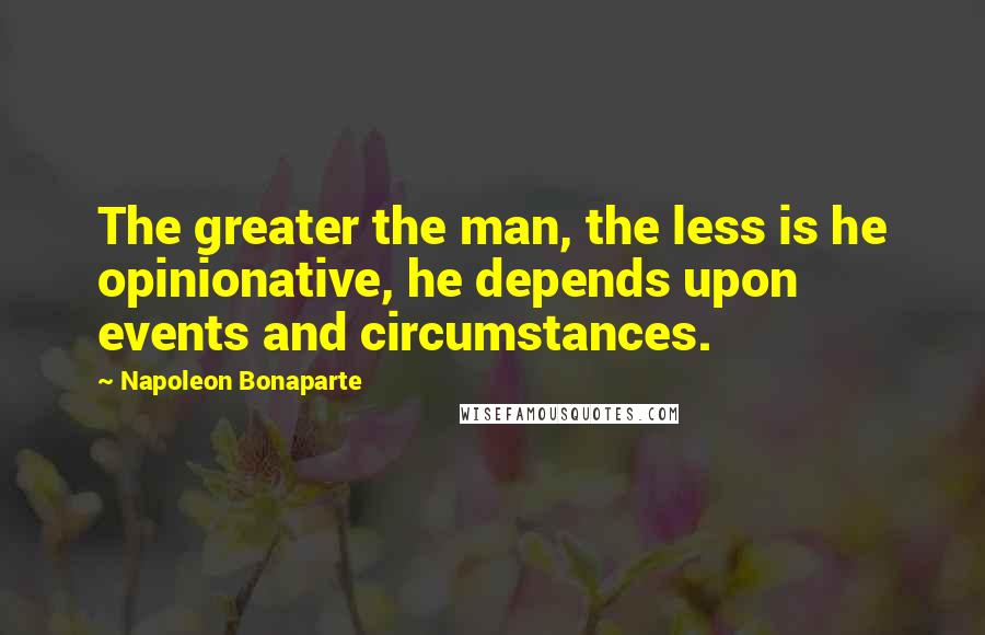 Napoleon Bonaparte Quotes: The greater the man, the less is he opinionative, he depends upon events and circumstances.