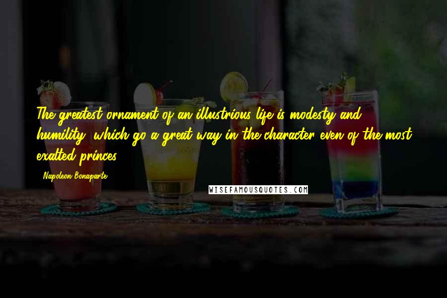 Napoleon Bonaparte Quotes: The greatest ornament of an illustrious life is modesty and humility, which go a great way in the character even of the most exalted princes.