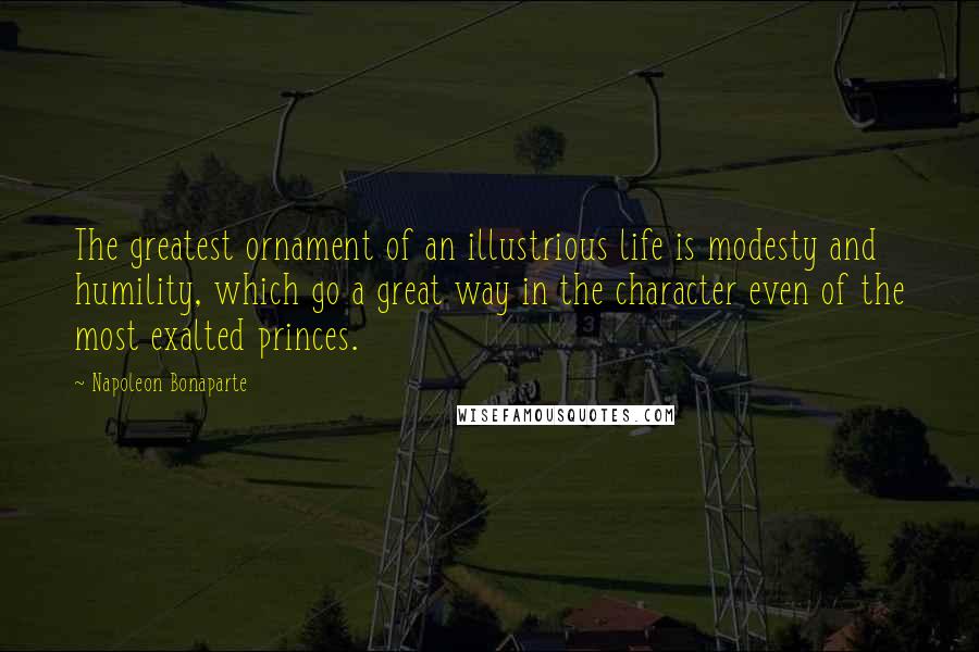 Napoleon Bonaparte Quotes: The greatest ornament of an illustrious life is modesty and humility, which go a great way in the character even of the most exalted princes.
