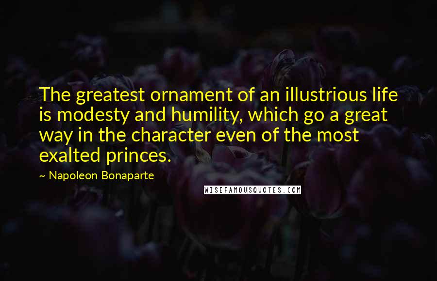Napoleon Bonaparte Quotes: The greatest ornament of an illustrious life is modesty and humility, which go a great way in the character even of the most exalted princes.