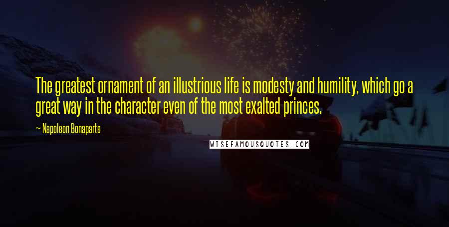 Napoleon Bonaparte Quotes: The greatest ornament of an illustrious life is modesty and humility, which go a great way in the character even of the most exalted princes.