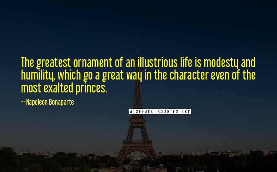 Napoleon Bonaparte Quotes: The greatest ornament of an illustrious life is modesty and humility, which go a great way in the character even of the most exalted princes.