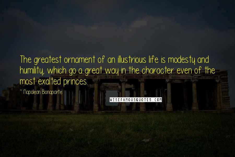 Napoleon Bonaparte Quotes: The greatest ornament of an illustrious life is modesty and humility, which go a great way in the character even of the most exalted princes.