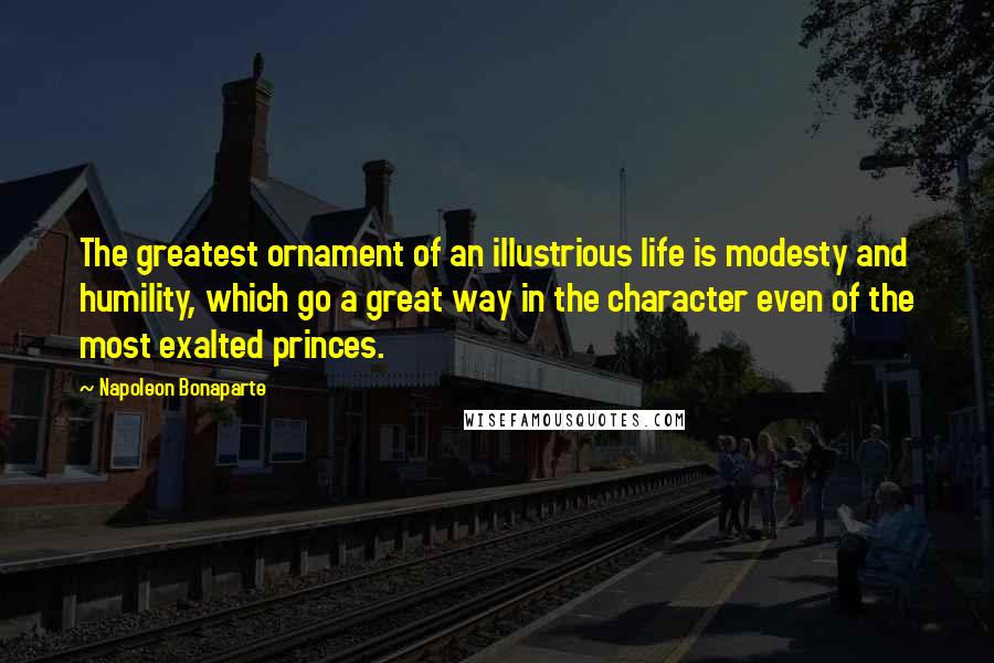 Napoleon Bonaparte Quotes: The greatest ornament of an illustrious life is modesty and humility, which go a great way in the character even of the most exalted princes.