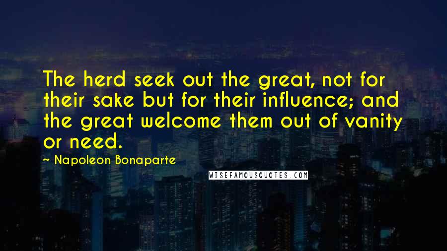 Napoleon Bonaparte Quotes: The herd seek out the great, not for their sake but for their influence; and the great welcome them out of vanity or need.